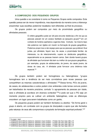 MANUAL DE TREINAMENTO DE PEQUENOS GRUPOS 50
A COMPOSIÇÃO DOS PEQUENOS GRUPOS
Uma questão a se considerar é como os Pequenos Grupos serão compostos. Esta
questão parece ser de menor importância, mas dependendo da maneira como a liderança
encaminhar suas escolhas poderá ter resultados bem diferentes ao final do processo.
Os grupos podem ser compostos por meio de proximidade geográfica ou
afinidades pessoais:
O critério geográfico pode ser útil para encurtar distâncias a fim de que as
pessoas possam ter um acesso facilitado ao [pequeno grupo]153
em um
contexto de horários apertados e agenda cheia. Contudo, “ao mesmo tepo
não podemos ser rígidos em insistir na formação de grupos geográficos.
Podemos propor isso e dar espaço para que as pessoas que preferem ficar
juntas, por afinidade, façam isso. As vezes, a proximidade familiar, de
interesses, ou de relacionamento, supera os obstáculos geográficos,
especialmente se as pessoas tiverem carros. Sem dúvida haverá grupos
de afinidade que funcionam tão bem ou melhor do que grupos geográficos,
por exemplos, grupos de adolescentes, de jovens, de casais jovens, de
donas de casa, etc. A afinidade pode fornecer uma dinâmica toda
especial.154
Os grupos também podem ser homogêneos ou heterogêneos: “grupos
homogêneos tem a tendência de ser mais convidativos para novas pessoas que
compartilham as mesmas características o afinidades”.155 Dessa forma, PG’s de jovens,
de casais, de adolescentes e outros podem criar ambientes onde temas comuns podem
ser trabalhados de maneira produtiva, contudo “o agrupamento de pessoas por idade,
sexo e afinidade já acontece em diversos contextos”156 e pode ser que o PG seja um
momento propício para se cultivar um ambiente heterogêneo, onde as diferenças
encontrem um lugar para serem trabalhadas como um ganho.
Os pequenos grupos podem ser também fechados ou abertos: “De forma geral o
grupo é aberto, em contraste com os grupos de discipulado e apoio que são fechados
pela natureza de seus alto compromisso e propósito de formação espiritual profunda”.157
153 Nooriginal “célula”.
154 KORNFIELD, David; ARAÚJO, Gedimarde. Implantando Grupos Familiares – 3ª Edição. São Paulo: Sepal, 2002, p.75
155 KORNFIELD, David; ARAÚJO, Gedimarde. Implantando Grupos Familiares – 3ª Edição. São Paulo: Sepal, 2002, p.75
156 KORNFIELD, David; ARAÚJO, Gedimarde. Implantando Grupos Familiares – 3ª Edição. São Paulo: Sepal, 2002, p.76
157 KORNFIELD, David; ARAÚJO, Gedimarde. Implantando Grupos Familiares – 3ª Edição. São Paulo: Sepal, 2002, p.77
 