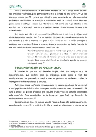 MANUAL DE TREINAMENTO DE PEQUENOS GRUPOS 51
Uma sugestão importante de Kornfield e Araújo é de que o “grupo esteja fechado
nos primeiros três meses, para ganhar identidade e o sentido de uma família”.158 Os três
primeiros meses do PG podem ser utilizados para construção de relacionamentos
profundos e um ambiente de aceitação e acolhimento antes de convidar novos membros
para se unirem ao PG, orientação que não deve ser vista como uma regra absoluta tendo
em vista que podem surgir pessoas que precisem nesses primeiros meses do apoio e do
cuidado do PG.
Um ponto que não é de essencial importância mas é relevante é utilizar uma
distinção entre ser membro do PG e ser membro da igreja. Acontece frequentemente de
um visitante que não é membro da igreja e que por vezes não é cristão começar a
participar dos encontros. Embora o mesmo não seja um membro da igreja (falando de
maneira formal) deve ser considerado um membro do PG.
Os membros formais do grupo são membros da igreja, mas visitas que se
tornaram comprometidas ganhariam o sentido de serem membros
também. Normalmente não faríamos distinção entre eles e os membros
formais. Essa membresia informal se formalizaria quando se tornarem
membros da igreja.159
O DESENVOLVIMENTO DO PEQUENO GRUPO
É possível se perceber no Pequeno Grupo, como em qualquer rede de
relacionamentos, que existem fases de maturação pelas quais o nível dos
relacionamentos vai passando a medida que as pessoas se conhecem melhor e
interagem de forma mais franca e profunda.
Neighbour afirma que “assim como acontece no casamento, depois da lua-de-mel
o seu grupo terá de trabalhar duro para que o relacionamento se torne bem sucedido. O
ouro, a prata e as pedras preciosas [do pequeno grupo]160 não se acharão espalhados
pela superfície. Para descobri-los, vocês terão de cavar fundo na formação de
relacionamentos espirituais”.161
Basicamente, as fases no ciclo de vida do Pequeno Grupo são quatro: nascimento,
descobrimento, comunhão e multiplicação. Dependendo da abordagem podemos ter na
158 KORNFIELD, David; ARAÚJO, Gedimarde. Implantando Grupos Familiares – 3ª Edição. São Paulo: Sepal, 2002, p.77
159 KORNFIELD, David; ARAÚJO, Gedimarde. Implantando Grupos Familiares – 3ª Edição. São Paulo: Sepal, 2002, p.77
160 Nooriginal: célula.
161 NEIGHBOUR, RalphW. Jr. Manual do Líder de Célula. Curitiba: Ministério Igreja em Células, 2007, p.87
 