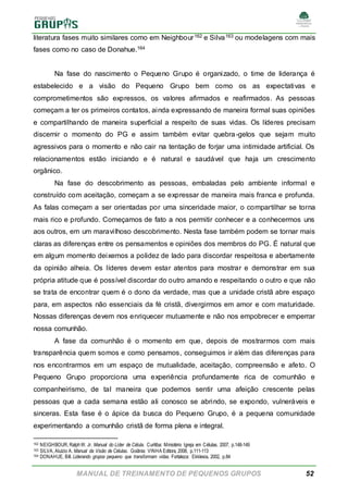 MANUAL DE TREINAMENTO DE PEQUENOS GRUPOS 52
literatura fases muito similares como em Neighbour162 e Silva163 ou modelagens com mais
fases como no caso de Donahue.164
Na fase do nascimento o Pequeno Grupo é organizado, o time de liderança é
estabelecido e a visão do Pequeno Grupo bem como os as expectativas e
comprometimentos são expressos, os valores afirmados e reafirmados. As pessoas
começam a ter os primeiros contatos, ainda expressando de maneira formal suas opiniões
e compartilhando de maneira superficial a respeito de suas vidas. Os líderes precisam
discernir o momento do PG e assim também evitar quebra-gelos que sejam muito
agressivos para o momento e não cair na tentação de forjar uma intimidade artificial. Os
relacionamentos estão iniciando e é natural e saudável que haja um crescimento
orgânico.
Na fase do descobrimento as pessoas, embaladas pelo ambiente informal e
construído com aceitação, começam a se expressar de maneira mais franca e profunda.
As falas começam a ser orientadas por uma sinceridade maior, o compartilhar se torna
mais rico e profundo. Começamos de fato a nos permitir conhecer e a conhecermos uns
aos outros, em um maravilhoso descobrimento. Nesta fase também podem se tornar mais
claras as diferenças entre os pensamentos e opiniões dos membros do PG. É natural que
em algum momento deixemos a polidez de lado para discordar respeitosa e abertamente
da opinião alheia. Os líderes devem estar atentos para mostrar e demonstrar em sua
própria atitude que é possível discordar do outro amando e respeitando o outro e que não
se trata de encontrar quem é o dono da verdade, mas que a unidade cristã abre espaço
para, em aspectos não essenciais da fé cristã, divergirmos em amor e com maturidade.
Nossas diferenças devem nos enriquecer mutuamente e não nos empobrecer e emperrar
nossa comunhão.
A fase da comunhão é o momento em que, depois de mostrarmos com mais
transparência quem somos e como pensamos, conseguimos ir além das diferenças para
nos encontrarmos em um espaço de mutualidade, aceitação, compreensão e afeto. O
Pequeno Grupo proporciona uma experiência profundamente rica de comunhão e
companheirismo, de tal maneira que podemos sentir uma afeição crescente pelas
pessoas que a cada semana estão ali conosco se abrindo, se expondo, vulneráveis e
sinceras. Esta fase é o ápice da busca do Pequeno Grupo, é a pequena comunidade
experimentando a comunhão cristã de forma plena e integral.
162 NEIGHBOUR, RalphW. Jr. Manual do Líder de Célula. Curitiba: Ministério Igreja em Células, 2007, p.148-149
163 SILVA, Aluízio A. Manual da Visão de Células. Goiânia: VINHA Editora, 2008, p.111-113
164 DONAHUE, Bill. Liderando grupos pequeno que transformam vidas. Fortaleza: Ekklesia, 2002, p.84
 