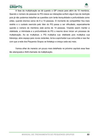 MANUAL DE TREINAMENTO DE PEQUENOS GRUPOS 53
A fase da multiplicação se dá quando o GP cresce para além de 10 membros.
Quando o número de pessoas no PG cresce as interações sofrem algum tipo de restrição
pois já não podemos trabalhar as questões com tanta tranquilidade e profundidade como
antes, quando éramos cerca de 8 a 10 pessoas. O momento de compartilhar fica mais
restrito e o cuidado exercido pelo líder do PG passa a ser dificultado, especialmente
quando o número de membros está acima de 14 pessoas. Visando assim manter a
vitalidade, a intimidade e a profundidade do PG o mesmo deve iniciar um processo de
multiplicação. Ao se multiplicar, o PG multiplica sua vitalidade pois multiplica sua
liderança, abre espaço para novos visitantes, torna a aprofundar sua comunhão e isso faz
com que a rede dos Pequenos Grupos se fortaleça e cresça cada vez mais.
Vamos olhar de maneira um pouco mais detalhada no próximo capítulo essa fase
tão abençoada e fértil chamada de multiplicação.
 
