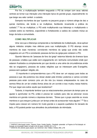 MANUAL DE TREINAMENTO DE PEQUENOS GRUPOS 56
Por fim, a multiplicação também resguarda o PG de romper com seus valores
centrais ao tornar sua interação uma interação típica do grande grupo, especialmente no
que tange seu valor central: o cuidado.
Sampaio nos lembra de que “quando no pequeno grupo o número atinge de dez a
quinze membros, ele tende a se multiplicar, facilitando novamente a prática do
cuidado”.171 Ao se multiplicar, o PG está multiplicando sua liderança e multiplicando o
cuidado sobre os membros, expandindo e fortalecendo a cadeia de cuidado mútuo ao
longo de toda a comunidade.
COMO MULTIPLICAR
Uma vez que a liderança compreende a mentalidade da multiplicação, deve aplicar
alguns métodos simples mas efetivos para sua multiplicação. O PG alcança novos
membros de duas maneiras: convidando membros da igreja que ainda não estão
engajados em um PG e convidando pessoas de fora da igreja para visitarem o PG.
Quando falamos de “pessoas de fora da igreja” estamos falando de diversos tipos
de pessoas: cristãos que estão sem engajamento em nenhuma comunidade cristã (por
estarem frustrados ou simplesmente por que devido a uma série de circunstâncias ainda
não se engajaram), pessoas de outras religiões que se interessam pelo Evangelho,
pessoa sem qualquer religião, etc.
O importante é compreendermos que o PG deve ser um espaço para todas as
pessoas e que não podemos nos deixar abater pela timidez: podemos e vamos convidar
pessoas para estar conosco pois um dia nós (ou nossos antepassados no caso de
sermos filhos de um lar cristão) fomos alvos de um convite e isso mudou nossa história.
Por que negar aos outros aquilo que recebemos?
Todavia, é importante lembrar que os relacionamentos precisam de tempo para se
ajustar e aprofundar no PG, então é preciso ter cuidado para não se adicionar novos
membros em grande número e depressa demais: “Deixe que o grupo assimile os novos
membros e que cresçam juntos por um tempo antes de acrescentar mais alguém”.172 Se o
ímpeto para crescer em número for muito grande e o aspecto qualitativo for deixado de
lado, o PG poderá perder sua atmosfera de profundidade de intimidade.
171 SAMPAIO,Carlos Augusto Loureiro. Pequenos Grupos, Grandes Desafios – Dissertação apresentada ao Programa de Pós-Graduação em
Educação da Universidade Federal do Estado do Rio de Janeiro (UNIRIO), 2011, p.115
172 DONAHUE, Bill. Liderando grupos pequeno que transformam vidas. Fortaleza: Ekklesia, 2002, p.158
 