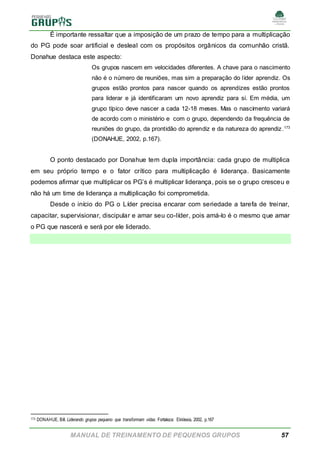MANUAL DE TREINAMENTO DE PEQUENOS GRUPOS 57
É importante ressaltar que a imposição de um prazo de tempo para a multiplicação
do PG pode soar artificial e desleal com os propósitos orgânicos da comunhão cristã.
Donahue destaca este aspecto:
Os grupos nascem em velocidades diferentes. A chave para o nascimento
não é o número de reuniões, mas sim a preparação do líder aprendiz. Os
grupos estão prontos para nascer quando os aprendizes estão prontos
para liderar e já identificaram um novo aprendiz para si. Em média, um
grupo típico deve nascer a cada 12-18 meses. Mas o nascimento variará
de acordo com o ministério e com o grupo, dependendo da frequência de
reuniões do grupo, da prontidão do aprendiz e da natureza do aprendiz.173
(DONAHUE, 2002, p.167).
O ponto destacado por Donahue tem dupla importância: cada grupo de multiplica
em seu próprio tempo e o fator crítico para multiplicação é liderança. Basicamente
podemos afirmar que multiplicar os PG’s é multiplicar liderança, pois se o grupo cresceu e
não há um time de liderança a multiplicação foi comprometida.
Desde o início do PG o Líder precisa encarar com seriedade a tarefa de treinar,
capacitar, supervisionar, discipular e amar seu co-líder, pois amá-lo é o mesmo que amar
o PG que nascerá e será por ele liderado.
173 DONAHUE, Bill. Liderando grupos pequeno que transformam vidas. Fortaleza: Ekklesia, 2002, p.167
 