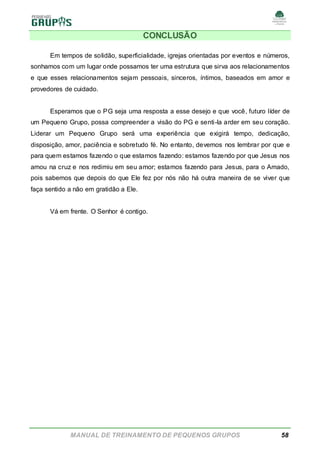 MANUAL DE TREINAMENTO DE PEQUENOS GRUPOS 58
CONCLUSÃO
Em tempos de solidão, superficialidade, igrejas orientadas por eventos e números,
sonhamos com um lugar onde possamos ter uma estrutura que sirva aos relacionamentos
e que esses relacionamentos sejam pessoais, sinceros, íntimos, baseados em amor e
provedores de cuidado.
Esperamos que o PG seja uma resposta a esse desejo e que você, futuro líder de
um Pequeno Grupo, possa compreender a visão do PG e senti-la arder em seu coração.
Liderar um Pequeno Grupo será uma experiência que exigirá tempo, dedicação,
disposição, amor, paciência e sobretudo fé. No entanto, devemos nos lembrar por que e
para quem estamos fazendo o que estamos fazendo: estamos fazendo por que Jesus nos
amou na cruz e nos redimiu em seu amor; estamos fazendo para Jesus, para o Amado,
pois sabemos que depois do que Ele fez por nós não há outra maneira de se viver que
faça sentido a não em gratidão a Ele.
Vá em frente. O Senhor é contigo.
 