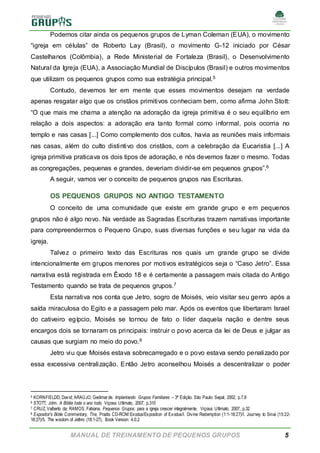 MANUAL DE TREINAMENTO DE PEQUENOS GRUPOS 5
Podemos citar ainda os pequenos grupos de Lyman Coleman (EUA), o movimento
“igreja em células” de Roberto Lay (Brasil), o movimento G-12 iniciado por César
Castelhanos (Colômbia), a Rede Ministerial de Fortaleza (Brasil), o Desenvolvimento
Natural da Igreja (EUA), a Associação Mundial de Discípulos (Brasil) e outros movimentos
que utilizam os pequenos grupos como sua estratégia principal.5
Contudo, devemos ter em mente que esses movimentos desejam na verdade
apenas resgatar algo que os cristãos primitivos conheciam bem, como afirma John Stott:
“O que mais me chama a atenção na adoração da igreja primitiva é o seu equilíbrio em
relação a dois aspectos: a adoração era tanto formal como informal, pois ocorria no
templo e nas casas [...] Como complemento dos cultos, havia as reuniões mais informais
nas casas, além do culto distintivo dos cristãos, com a celebração da Eucaristia [...] A
igreja primitiva praticava os dois tipos de adoração, e nós devemos fazer o mesmo. Todas
as congregações, pequenas e grandes, deveriam dividir-se em pequenos grupos”.6
A seguir, vamos ver o conceito de pequenos grupos nas Escrituras.
OS PEQUENOS GRUPOS NO ANTIGO TESTAMENTO
O conceito de uma comunidade que existe em grande grupo e em pequenos
grupos não é algo novo. Na verdade as Sagradas Escrituras trazem narrativas importante
para compreendermos o Pequeno Grupo, suas diversas funções e seu lugar na vida da
igreja.
Talvez o primeiro texto das Escrituras nos quais um grande grupo se divide
intencionalmente em grupos menores por motivos estratégicos seja o “Caso Jetro”. Essa
narrativa está registrada em Êxodo 18 e é certamente a passagem mais citada do Antigo
Testamento quando se trata de pequenos grupos.7
Esta narrativa nos conta que Jetro, sogro de Moisés, veio visitar seu genro após a
saída miraculosa do Egito e a passagem pelo mar. Após os eventos que libertaram Israel
do cativeiro egípcio, Moisés se tornou de fato o líder daquela nação e dentre seus
encargos dois se tornaram os principais: instruir o povo acerca da lei de Deus e julgar as
causas que surgiam no meio do povo.8
Jetro viu que Moisés estava sobrecarregado e o povo estava sendo penalizado por
essa excessiva centralização. Então Jetro aconselhou Moisés a descentralizar o poder
5 KORNFIELDD, David; ARAÚJO, Gedimarde. Implantando Grupos Familiares – 3ª Edição. São Paulo: Sepal, 2002, p.7,8
6 STOTT, John. A Bíblia toda o ano todo. Viçosa: Ultimato, 2007, p.310
7 CRUZ, Valberto da; RAMOS, Fabiana. Pequenos Grupos: para a igreja crescer integralmente. Viçosa: Ultimato, 2007, p.32
8 Expositor's Bible Commentary, The, Pradis CD-ROM:Exodus/Exposition of Exodus/I. Divine Redemption (1:1-18:27)/I. Journey to Sinai (15:22-
18:27)/5. The wisdom of Jethro (18:1-27), Book Version: 4.0.2
 