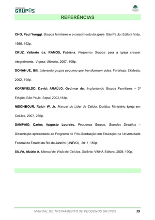 MANUAL DE TREINAMENTO DE PEQUENOS GRUPOS 59
REFERÊNCIAS
CHO, Paul Yonggi. Grupos familiares e o crescimento da igreja. São Paulo: Editora Vida,
1985, 192p.
CRUZ, Valberto da; RAMOS, Fabiana. Pequenos Grupos: para a igreja crescer
integralmente. Viçosa: Ultimato, 2007, 108p.
DONAHUE, Bill. Liderando grupos pequeno que transformam vidas. Fortaleza: Ekklesia,
2002, 190p.
KORNFIELDD, David; ARAÚJO, Gedimar de. Implantando Grupos Familiares – 3ª
Edição. São Paulo: Sepal, 2002,164p.
NEIGHBOUR, Ralph W. Jr. Manual do Líder de Célula. Curitiba: Ministério Igreja em
Células, 2007, 256p.
SAMPAIO, Carlos Augusto Loureiro. Pequenos Grupos, Grandes Desafios –
Dissertação apresentada ao Programa de Pós-Graduação em Educação da Universidade
Federal do Estado do Rio de Janeiro (UNIRIO), 2011, 159p.
SILVA, Aluízio A. Manual da Visão de Células. Goiânia: VINHA Editora, 2008, 190p.
 