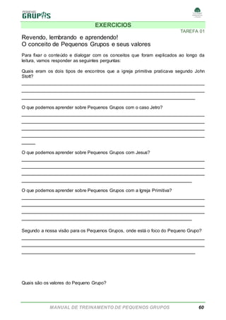 MANUAL DE TREINAMENTO DE PEQUENOS GRUPOS 60
EXERCICIOS
TAREFA 01
Revendo, lembrando e aprendendo!
O conceito de Pequenos Grupos e seus valores
Para fixar o conteúdo e dialogar com os conceitos que foram explicados ao longo da
leitura, vamos responder as seguintes perguntas:
Quais eram os dois tipos de encontros que a igreja primitiva praticava segundo John
Stott?
______________________________________________________
______________________________________________________
___________________________________________________
O que podemos aprender sobre Pequenos Grupos com o caso Jetro?
______________________________________________________
______________________________________________________
______________________________________________________
______________________________________________________
____
O que podemos aprender sobre Pequenos Grupos com Jesus?
______________________________________________________
______________________________________________________
______________________________________________________
__________________________________________________
O que podemos aprender sobre Pequenos Grupos com a Igreja Primitiva?
______________________________________________________
______________________________________________________
______________________________________________________
__________________________________________________
Segundo a nossa visão para os Pequenos Grupos, onde está o foco do Pequeno Grupo?
______________________________________________________
______________________________________________________
___________________________________________________
Quais são os valores do Pequeno Grupo?
 