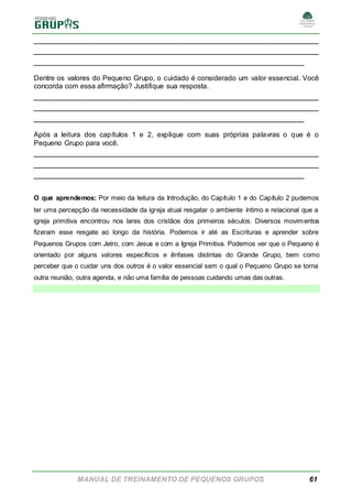 MANUAL DE TREINAMENTO DE PEQUENOS GRUPOS 61
______________________________________________________
______________________________________________________
___________________________________________________
Dentre os valores do Pequeno Grupo, o cuidado é considerado um valor essencial. Você
concorda com essa afirmação? Justifique sua resposta.
______________________________________________________
______________________________________________________
___________________________________________________
Após a leitura dos capítulos 1 e 2, explique com suas próprias palavras o que é o
Pequeno Grupo para você.
______________________________________________________
______________________________________________________
___________________________________________________
O que aprendemos: Por meio da leitura da Introdução, do Capítulo 1 e do Capítulo 2 pudemos
ter uma percepção da necessidade da igreja atual resgatar o ambiente íntimo e relacional que a
igreja primitiva encontrou nos lares dos cristãos dos primeiros séculos. Diversos movimentos
fizeram esse resgate ao longo da história. Podemos ir até as Escrituras e aprender sobre
Pequenos Grupos com Jetro, com Jesus e com a Igreja Primitiva. Podemos ver que o Pequeno é
orientado por alguns valores específicos e ênfases distintas do Grande Grupo, bem como
perceber que o cuidar uns dos outros é o valor essencial sem o qual o Pequeno Grupo se torna
outra reunião, outra agenda, e não uma família de pessoas cuidando umas das outras.
 