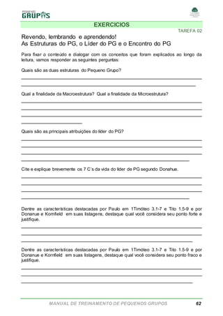 MANUAL DE TREINAMENTO DE PEQUENOS GRUPOS 62
EXERCICIOS
TAREFA 02
Revendo, lembrando e aprendendo!
As Estruturas do PG, o Líder do PG e o Encontro do PG
Para fixar o conteúdo e dialogar com os conceitos que foram explicados ao longo da
leitura, vamos responder as seguintes perguntas:
Quais são as duas estruturas do Pequeno Grupo?
______________________________________________________
____________________________________________________
Qual a finalidade da Macroestrutura? Qual a finalidade da Microestrutura?
______________________________________________________
______________________________________________________
______________________________________________________
__________________
Quais são as principais atribuições do líder do PG?
______________________________________________________
______________________________________________________
______________________________________________________
__________________________________________________
Cite e explique brevemente os 7 C’s da vida do líder de PG segundo Donahue.
______________________________________________________
______________________________________________________
______________________________________________________
__________________________________________________
Dentre as características destacadas por Paulo em 1Timóteo 3.1-7 e Tito 1.5-9 e por
Donanue e Kornfield em suas listagens, destaque qual você considera seu ponto forte e
justifique.
______________________________________________________
______________________________________________________
___________________________________________________
Dentre as características destacadas por Paulo em 1Timóteo 3.1-7 e Tito 1.5-9 e por
Donanue e Kornfield em suas listagens, destaque qual você considera seu ponto fraco e
justifique.
______________________________________________________
______________________________________________________
___________________________________________________
 