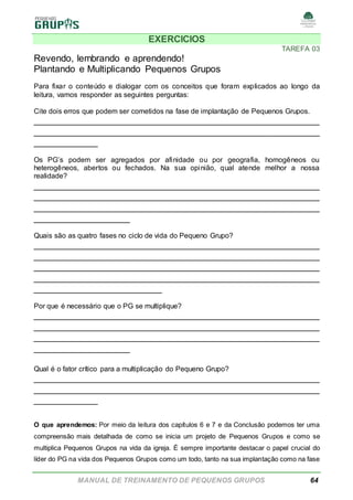MANUAL DE TREINAMENTO DE PEQUENOS GRUPOS 64
EXERCICIOS
TAREFA 03
Revendo, lembrando e aprendendo!
Plantando e Multiplicando Pequenos Grupos
Para fixar o conteúdo e dialogar com os conceitos que foram explicados ao longo da
leitura, vamos responder as seguintes perguntas:
Cite dois erros que podem ser cometidos na fase de implantação de Pequenos Grupos.
______________________________________________________
______________________________________________________
____________
Os PG’s podem ser agregados por afinidade ou por geografia, homogêneos ou
heterogêneos, abertos ou fechados. Na sua opinião, qual atende melhor a nossa
realidade?
______________________________________________________
______________________________________________________
______________________________________________________
__________________
Quais são as quatro fases no ciclo de vida do Pequeno Grupo?
______________________________________________________
______________________________________________________
______________________________________________________
______________________________________________________
________________________
Por que é necessário que o PG se multiplique?
______________________________________________________
______________________________________________________
______________________________________________________
__________________
Qual é o fator crítico para a multiplicação do Pequeno Grupo?
______________________________________________________
______________________________________________________
____________
O que aprendemos: Por meio da leitura dos capítulos 6 e 7 e da Conclusão podemos ter uma
compreensão mais detalhada de como se inicia um projeto de Pequenos Grupos e como se
multiplica Pequenos Grupos na vida da igreja. É sempre importante destacar o papel crucial do
líder do PG na vida dos Pequenos Grupos como um todo, tanto na sua implantação como na fase
 