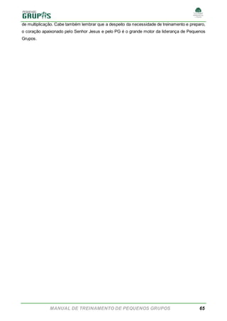 MANUAL DE TREINAMENTO DE PEQUENOS GRUPOS 65
de multiplicação. Cabe também lembrar que a despeito da necessidade de treinamento e preparo,
o coração apaixonado pelo Senhor Jesus e pelo PG é o grande motor da liderança de Pequenos
Grupos.
 