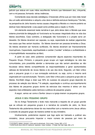 MANUAL DE TREINAMENTO DE PEQUENOS GRUPOS 6
judicial que estava em suas mãos escolhendo homens que liderassem dez, cinquenta,
cem e mil pessoas, formando várias instâncias.
Comentando essa decisão estratégica, Chiavenato afirma que por meio dela Israel
deu um salto administrativo e adquiriu uma clara e definida estrutura hierárquica.9 De fato,
na perspectiva de Jetro haveria menos causas chegando a Moisés e o mesmo poderia se
dedicar mais intensamente a seu papel como profeta para a nação (v.19,20).
Um elemento essencial nesta narrativa é que Jetro deixa claro a Moisés que esse
sistema piramidal de delegação só funcionaria se houvesse integridade ética na vida dos
líderes escolhidos. Caso contrário, a delegação não funcionaria e o projeto seria um
desastre. Os líderes deveriam ser capazes, ou seja, capacidade de realizar julgamentos
nos casos que lhes seriam trazidos. Os líderes deveriam ser pessoas tementes a Deus.
Os líderes deveriam ser homens confiáveis. Os líderes deveriam ser financeiramente
incorruptíveis. Capacidade, espiritualidade e caráter (“caráter” sintetiza a confiabilidade e
a incorruptibilidade necessárias ao líder).
A partir do caso Jetro podemos compreender alguns aspectos importantes do
Pequeno Grupo. Primeiro, o pequeno grupo ocupa um lugar estratégico na vida das
comunidades, pois possibilita atender a demandas que não seriam atendidas se não
houvesse vários líderes compartilhando as responsabilidades e gerar oportunidades
valiosas de treinamento de novos líderes e do uso dos dons. Segundo, um fator crítico
para o pequeno grupo é a sua concepção estrutural, ou seja, como o mesmo será
organizado em sua estruturação. Terceiro, outro fator crítico para o pequeno grupo são os
líderes. Kornfield chega a dizer que 50% do sucesso do pequeno grupo depende do
processo de seleção dos líderes.10 A seleção, capacitação e contínuo acompanhamento
dos líderes de pequenos grupos dentro da estrutura dos mesmos é talvez um dos
aspectos mais enfatizados pelos teóricos e práticos de pequenos grupos.
A seguir, vamos ver como o Senhor Jesus e a igreja viveram os pequenos grupos.
JESUS E SEU PEQUENO GRUPO
Se no Antigo Testamento o texto mais marcante a respeito de um grupo grande
que se articula em pequenos grupos é a narrativa do conselho de Jetro, no Novo
Testamento não poderíamos deixar de nos maravilhar com a maneira como Jesus utilizou
o conceito de pequeno grupo de maneira central no seu ministério.
Intuitivamente, poderíamos esperar que logo após ser batizado e publicar seu
ministério, Jesus procuraria impactar o maior número de pessoas por meio de
9 CHIAVENATO, Idalberto. Introdução a teoria geral da administração. Rio de Janeiro: Campus, 2000, p.21,22
10 KORNFIELDD, David; ARAÚJO, Gedimarde. Implantando Grupos Familiares – 3ª Edição. São Paulo: Sepal, 2002, p.7,8
 