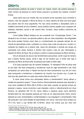 MANUAL DE TREINAMENTO DE PEQUENOS GRUPOS 7
demonstrações públicas de poder e ensino em massa. Assim, ele poderia alcançar o
maior número de pessoas no menor tempo possível e aumentar seu impacto. Correto?
Errado.
Jesus sabia que sua missão não era somente tornar populares seus conceitos e
ensinos, mas era expandir o Reino de Deus e a única maneira de fazer isso seria gerar
sua própria vida em seus seguidores. Por isso Jesus escolheu o discipulado como a
metáfora dominante de seu ministério. Jesus poderia chamar aqueles que o seguiam de
soldados, liderados, servos e até mesmo fiéis. Contudo, Jesus preferiu chamá-los de
aprendizes.
Como Dallas Willard destaca em seu excelente livro “Conspiração Divina”,11 ser
discípulo é ser um aluno, um aprendiz prático e não um mero expectador. Na antiguidade
não havia escolas formais como hoje e o conhecimento era passado através de um
vínculo de aprendizado entre o professor e o aluno onde a sala de aula era o mundo e o
conteúdo da matéria era a própria vida. Jesus fez discípulos e durante seu tempo de
caminhada com esses homens o Senhor lhes ensinou mais do que informações a
respeito do Reino de Deus: ele os ensinou a serem a própria presença do Reino de Deus.
Ser um discípulo de Jesus é ser transformado para pensar, sentir e agir da maneira
que o próprio Senhor pensa, sente e age, de tal maneira que a minha vida seja a
presença do Reino de Deus entre as pessoas que estão à minha volta.
C.S Lewis expressa isso de maneira fantástica: “O verdadeiro Filho de Deus está
ao seu lado. Ele está começando a transformar você em algo semelhante a ele. Está
começando, por assim dizer, a "injetar" seu tipo de vida e pensamento, sua zoé, em você;
está começando a transformar o soldadinho de chumbo num homem vivo. A parte de
você que não gosta disso é a parte que ainda é feita de chumbo”.12
E como Jesus tornou seu discipulado efetivo e transformador? Jesus utilizou o
modelo de pequenos grupos.13 Jesus chamou intencionalmente pessoas para aprender a
viver como cidadãos do Reino (Mt 4.18-20) e mais tarde, quando um grande número de
pessoas o seguia, Jesus concentrou suas atenções, ensino e relacionamento em doze
homens, os apóstolos (Mt 10.1-4). Jesus utilizou o pequeno grupo como elemento
transformador da vida daquelas pessoas por meio de um relacionamento íntimo, ensino
aplicada as suas necessidades e contextualizado a sua linguagem e compreensão. Eles
não possuíam uma mera relação de aprendizado com Jesus, mas eram seus amigos (Jo
15.11-15), eram a sua família (Mt 12.46-50). Jesus nos ensina que por meio dos
11 WILLARD, Dallas. A Conspiração Divina. São Paulo: Mundo Cristão, 2001, p.49
12 LEWIS, Clives Staples. Cristianismo Puro e Simples. São Paulo: Martins Fontes, 2005, p.69
13 DONAHUE, Bill. Liderando grupos pequeno que transformam vidas. Fortaleza: Ekklesia, 2002, p.29
 