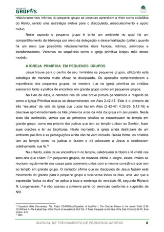 MANUAL DE TREINAMENTO DE PEQUENOS GRUPOS 8
relacionamentos íntimos do pequeno grupo as pessoas aprendem a viver como cidadãos
do Reino, sendo uma estratégia efetiva para o discipulado, amadurecimento e apoio
mútuo.
Neste aspecto o pequeno grupo é tanto um ambiente no qual há um
compartilhamento da liderança por meio da delegação e descentralização (Jetro ), quanto
há um meio que possibilita relacionamentos mais francos, íntimos, amorosos e
transformadores. Veremos na sequência como a igreja primitiva lançou mão desse
modelo.
A IGREJA PRIMITIVA EM PEQUENOS GRUPOS
Jesus trouxe para o centro de seu ministério os pequenos grupos, utilizando esta
estratégia de maneira muito eficaz no discipulado. Os apóstolos compreenderam a
importância dos pequenos grupos, de maneira que na igreja primitiva os cristãos
exerceram tanto a prática de encontros em grande grupo como em pequenos grupos.
No livro de Atos, o narrador nos dá uma breve pintura panorâmica a respeito de
como a Igreja Primitiva estava se desenvolvendo em Atos 2.42-47. Este é o primeiro de
três “resumos” da vida da igreja que Lucas faz em Atos (2.42-47; 4.32-25; 5.12-16) e
descreve aproximadamente os três primeiros anos da vida da igreja em Jerusalém. Neste
texto tão conhecido, vemos que os primeiros cristãos se encontravam no templo em
grande grupo, como era próprio dos judeus que iam ao templo cultuar ao Senhor, fazer
suas orações e ler as Escrituras. Neste momento, a igreja ainda desfrutava de um
ambiente pacífico e as perseguições ainda não haviam iniciado. Dessa forma, os cristãos
iam ao templo como os judeus o faziam e ali adoravam a Jesus e celebravam
coletivamente sua fé.14
No entanto, além de se encontrarem no templo, celebravam também a fé cristã nos
lares dos que criam. Em pequenos grupos, de maneira íntima e alegre, esses irmãos se
reuniam regularmente nas casas para comerem juntos com a mesma constância que iam
ao templo em grande grupo. O narrador afirma que os discípulos de Jesus faziam este
movimento do grande para o pequeno grupo e vice-versa todos os dias, uma vez que a
expressão “todos os dias” se aplica a toda a sentença do versículo 46, segundo Richard
N. Longenecker,15 e não apenas a primeira parte do versículo conforme a sugestão da
NVI.
14 Expositor's Bible Commentary, The, Pradis CD-ROM:Acts/Exposition of Acts/Part I. The Christian Mission to the Jewish World (2:42-
12:24)/Panel 1—The Earliest Days of the Church at Jerusalem (2:42-6:7)/A. A Thesis Paragraph on the State of the Early Church (2:42-47), Book
Version: 4.0.2
15 Idem.
 