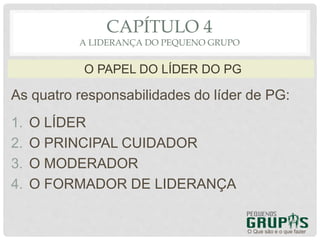 As quatro responsabilidades do líder de PG:
1. O LÍDER
2. O PRINCIPAL CUIDADOR
3. O MODERADOR
4. O FORMADOR DE LIDERANÇA
O Que são e o que fazer
O PAPEL DO LÍDER DO PG
CAPÍTULO 4
A LIDERANÇA DO PEQUENO GRUPO
 