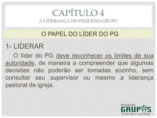 1- LIDERAR
O líder do PG deve reconhecer os limites de sua
autoridade, de maneira a compreender que algumas
decisões não poderão ser tomadas sozinho, sem
consultar seu supervisor ou mesmo a liderança
pastoral da igreja.
O Que são e o que fazer
O PAPEL DO LÍDER DO PG
CAPÍTULO 4
A LIDERANÇA DO PEQUENO GRUPO
 