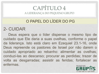 2- CUIDAR
Deus espera que o líder dispense o mesmo tipo de
cuidado que Ele daria a suas ovelhas, conforme o papel
da liderança. Isto está claro em Ezequiel 23.1-16, onde
Deus repreende os pastores de Israel por não darem o
cuidado apropriado ao rebanho: alimentar as ovelhas;
conduzi-las ao descanso; procurar as perdidas; trazer de
volta as desgarradas; assistir as feridas; fortalecer as
enfermas.
O Que são e o que fazer
O PAPEL DO LÍDER DO PG
CAPÍTULO 4
A LIDERANÇA DO PEQUENO GRUPO
 