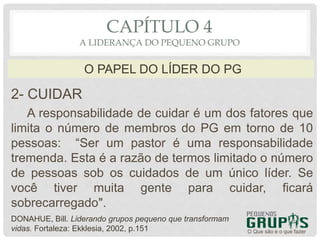 2- CUIDAR
A responsabilidade de cuidar é um dos fatores que
limita o número de membros do PG em torno de 10
pessoas: “Ser um pastor é uma responsabilidade
tremenda. Esta é a razão de termos limitado o número
de pessoas sob os cuidados de um único líder. Se
você tiver muita gente para cuidar, ficará
sobrecarregado".
O Que são e o que fazer
O PAPEL DO LÍDER DO PG
CAPÍTULO 4
A LIDERANÇA DO PEQUENO GRUPO
DONAHUE, Bill. Liderando grupos pequeno que transformam
vidas. Fortaleza: Ekklesia, 2002, p.151
 