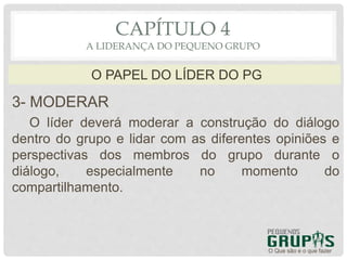 3- MODERAR
O líder deverá moderar a construção do diálogo
dentro do grupo e lidar com as diferentes opiniões e
perspectivas dos membros do grupo durante o
diálogo, especialmente no momento do
compartilhamento.
O Que são e o que fazer
O PAPEL DO LÍDER DO PG
CAPÍTULO 4
A LIDERANÇA DO PEQUENO GRUPO
 