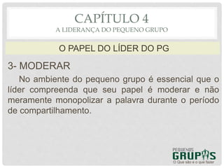 3- MODERAR
No ambiente do pequeno grupo é essencial que o
líder compreenda que seu papel é moderar e não
meramente monopolizar a palavra durante o período
de compartilhamento.
O Que são e o que fazer
O PAPEL DO LÍDER DO PG
CAPÍTULO 4
A LIDERANÇA DO PEQUENO GRUPO
 