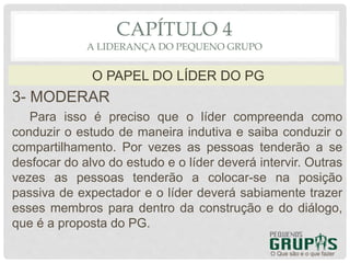 3- MODERAR
Para isso é preciso que o líder compreenda como
conduzir o estudo de maneira indutiva e saiba conduzir o
compartilhamento. Por vezes as pessoas tenderão a se
desfocar do alvo do estudo e o líder deverá intervir. Outras
vezes as pessoas tenderão a colocar-se na posição
passiva de expectador e o líder deverá sabiamente trazer
esses membros para dentro da construção e do diálogo,
que é a proposta do PG.
O Que são e o que fazer
O PAPEL DO LÍDER DO PG
CAPÍTULO 4
A LIDERANÇA DO PEQUENO GRUPO
 
