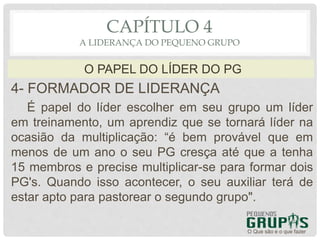 4- FORMADOR DE LIDERANÇA
É papel do líder escolher em seu grupo um líder
em treinamento, um aprendiz que se tornará líder na
ocasião da multiplicação: “é bem provável que em
menos de um ano o seu PG cresça até que a tenha
15 membros e precise multiplicar-se para formar dois
PG's. Quando isso acontecer, o seu auxiliar terá de
estar apto para pastorear o segundo grupo".
O Que são e o que fazer
O PAPEL DO LÍDER DO PG
CAPÍTULO 4
A LIDERANÇA DO PEQUENO GRUPO
 
