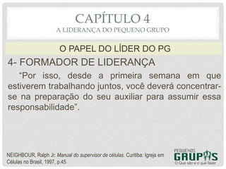 4- FORMADOR DE LIDERANÇA
“Por isso, desde a primeira semana em que
estiverem trabalhando juntos, você deverá concentrar-
se na preparação do seu auxiliar para assumir essa
responsabilidade”.
O Que são e o que fazer
O PAPEL DO LÍDER DO PG
CAPÍTULO 4
A LIDERANÇA DO PEQUENO GRUPO
NEIGHBOUR, Ralph Jr. Manual do supervisor de células. Curitiba: Igreja em
Células no Brasil, 1997, p.45
 