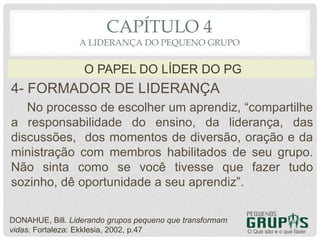 4- FORMADOR DE LIDERANÇA
No processo de escolher um aprendiz, “compartilhe
a responsabilidade do ensino, da liderança, das
discussões, dos momentos de diversão, oração e da
ministração com membros habilitados de seu grupo.
Não sinta como se você tivesse que fazer tudo
sozinho, dê oportunidade a seu aprendiz”.
O Que são e o que fazer
O PAPEL DO LÍDER DO PG
CAPÍTULO 4
A LIDERANÇA DO PEQUENO GRUPO
DONAHUE, Bill. Liderando grupos pequeno que transformam
vidas. Fortaleza: Ekklesia, 2002, p.47
 
