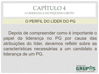 Depois de compreender como é importante o
papel da liderança no PG por causa das
atribuições do líder, devemos refletir sobre as
características necessárias a um candidato a
liderança de um PG.
O Que são e o que fazer
O PERFIL DO LÍDER DO PG
CAPÍTULO 4
A LIDERANÇA DO PEQUENO GRUPO
 