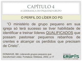 “O ministério de grupo pequeno em sua
igreja só terá sucesso se tiver habilidade de
identificar e treinar líderes QUALIFICADOS que
possam pastorear pequenos rebanhos de
crentes e alcançar os perdidos que precisam
de Cristo”.
O Que são e o que fazer
O PERFIL DO LÍDER DO PG
CAPÍTULO 4
A LIDERANÇA DO PEQUENO GRUPO
DONAHUE, Bill. Liderando grupos pequeno que
transformam vidas. Fortaleza: Ekklesia, 2002, p.17
 