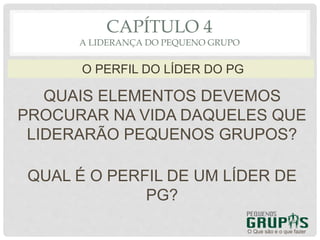 QUAIS ELEMENTOS DEVEMOS
PROCURAR NA VIDA DAQUELES QUE
LIDERARÃO PEQUENOS GRUPOS?
O Que são e o que fazer
O PERFIL DO LÍDER DO PG
CAPÍTULO 4
A LIDERANÇA DO PEQUENO GRUPO
QUAL É O PERFIL DE UM LÍDER DE
PG?
 
