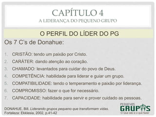 Os 7 C’s de Donahue:
1. CRISTÃO: tendo um paixão por Cristo.
2. CARÁTER: dando atenção ao coração.
3. CHAMADO: levantados para cuidar do povo de Deus.
4. COMPETÊNCIA: habilidade para liderar e guiar um grupo.
5. COMPATIBILIDADE: tendo o temperamento e paixão por liderança.
6. COMPROMISSO: fazer o que for necessário.
7. CAPACIDADE: habilidade para servir e prover cuidado as pessoas.
O Que são e o que fazer
O PERFIL DO LÍDER DO PG
CAPÍTULO 4
A LIDERANÇA DO PEQUENO GRUPO
DONAHUE, Bill. Liderando grupos pequeno que transformam vidas.
Fortaleza: Ekklesia, 2002, p.41-42
 