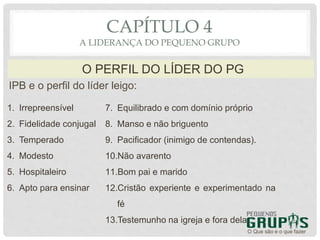 IPB e o perfil do líder leigo:
O Que são e o que fazer
O PERFIL DO LÍDER DO PG
CAPÍTULO 4
A LIDERANÇA DO PEQUENO GRUPO
1. Irrepreensível
2. Fidelidade conjugal
3. Temperado
4. Modesto
5. Hospitaleiro
6. Apto para ensinar
7. Equilibrado e com domínio próprio
8. Manso e não briguento
9. Pacificador (inimigo de contendas).
10.Não avarento
11.Bom pai e marido
12.Cristão experiente e experimentado na
fé
13.Testemunho na igreja e fora dela .
 