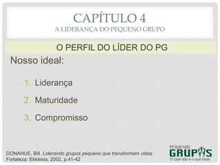 Nosso ideal:
1. Liderança
2. Maturidade
3. Compromisso
O Que são e o que fazer
O PERFIL DO LÍDER DO PG
CAPÍTULO 4
A LIDERANÇA DO PEQUENO GRUPO
DONAHUE, Bill. Liderando grupos pequeno que transformam vidas.
Fortaleza: Ekklesia, 2002, p.41-42
 
