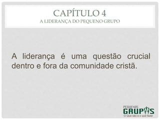 CAPÍTULO 4
A LIDERANÇA DO PEQUENO GRUPO
A liderança é uma questão crucial
dentro e fora da comunidade cristã.
O Que são e o que fazer
 