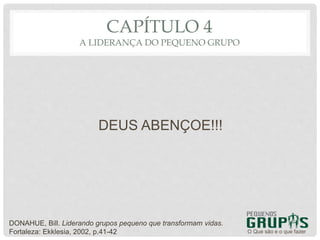 DEUS ABENÇOE!!!
O Que são e o que fazer
CAPÍTULO 4
A LIDERANÇA DO PEQUENO GRUPO
DONAHUE, Bill. Liderando grupos pequeno que transformam vidas.
Fortaleza: Ekklesia, 2002, p.41-42
 