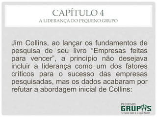 CAPÍTULO 4
A LIDERANÇA DO PEQUENO GRUPO
Jim Collins, ao lançar os fundamentos de
pesquisa de seu livro “Empresas feitas
para vencer”, a princípio não desejava
incluir a liderança como um dos fatores
críticos para o sucesso das empresas
pesquisadas, mas os dados acabaram por
refutar a abordagem inicial de Collins:
O Que são e o que fazer
 