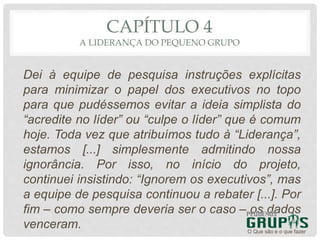 CAPÍTULO 4
A LIDERANÇA DO PEQUENO GRUPO
Dei à equipe de pesquisa instruções explícitas
para minimizar o papel dos executivos no topo
para que pudéssemos evitar a ideia simplista do
“acredite no líder” ou “culpe o líder” que é comum
hoje. Toda vez que atribuímos tudo à “Liderança”,
estamos [...] simplesmente admitindo nossa
ignorância. Por isso, no início do projeto,
continuei insistindo: “Ignorem os executivos”, mas
a equipe de pesquisa continuou a rebater [...]. Por
fim – como sempre deveria ser o caso – os dados
venceram. O Que são e o que fazer
 