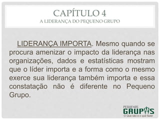 CAPÍTULO 4
A LIDERANÇA DO PEQUENO GRUPO
LIDERANÇA IMPORTA. Mesmo quando se
procura amenizar o impacto da liderança nas
organizações, dados e estatísticas mostram
que o líder importa e a forma como o mesmo
exerce sua liderança também importa e essa
constatação não é diferente no Pequeno
Grupo.
O Que são e o que fazer
 
