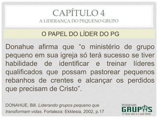 Donahue afirma que “o ministério de grupo
pequeno em sua igreja só terá sucesso se tiver
habilidade de identificar e treinar líderes
qualificados que possam pastorear pequenos
rebanhos de crentes e alcançar os perdidos
que precisam de Cristo”.
DONAHUE, Bill. Liderando grupos pequeno que
transformam vidas. Fortaleza: Ekklesia, 2002, p.17 O Que são e o que fazer
O PAPEL DO LÍDER DO PG
CAPÍTULO 4
A LIDERANÇA DO PEQUENO GRUPO
 
