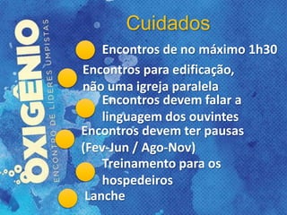 Cuidados
Encontros de no máximo 1h30
Encontros para edificação,
não uma igreja paralela
Encontros devem falar a
linguagem dos ouvintes
Encontros devem ter pausas
(Fev-Jun / Ago-Nov)
Treinamento para os
hospedeiros
Lanche
 