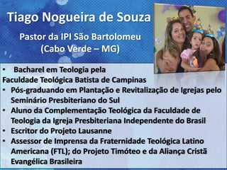 • Bacharel em Teologia pela
Faculdade Teológica Batista de Campinas
• Pós-graduando em Plantação e Revitalização de Igrejas pelo
Seminário Presbiteriano do Sul
• Aluno da Complementação Teológica da Faculdade de
Teologia da Igreja Presbiteriana Independente do Brasil
• Escritor do Projeto Lausanne
• Assessor de Imprensa da Fraternidade Teológica Latino
Americana (FTL); do Projeto Timóteo e da Aliança Cristã
Evangélica Brasileira
Tiago Nogueira de Souza
Pastor da IPI São Bartolomeu
(Cabo Verde – MG)
 