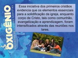Essa iniciativa dos primeiros cristãos
evidencia que os elementos essenciais
para a solidificação da igreja, enquanto
corpo de Cristo, tais como comunhão,
evangelização e aprendizagem, foram
intensificados através das reuniões nos
lares.
 