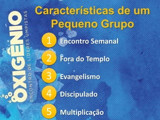 Características de um
Pequeno Grupo
1 Encontro Semanal
2 Fora do Templo
3 Evangelismo
4 Discipulado
5 Multiplicação
 
