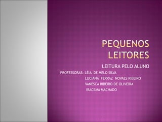 LEITURA PELO ALUNO
PROFESSORAS: LÉIA DE MELO SILVA
             LUCIANA FERRAZ NOVAES RIBEIRO
             VANESCA RIBEIRO DE OLIVEIRA
              IRACEMA MACHADO
 