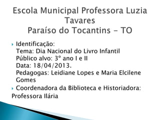  Identificação:
Tema: Dia Nacional do Livro Infantil
Público alvo: 3º ano I e II
Data: 18/04/2013.
Pedagogas: Leidiane Lopes e Maria Elcilene
Gomes
 Coordenadora da Biblioteca e Historiadora:
Professora Ilária
 