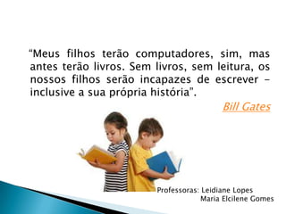 “Meus filhos terão computadores, sim, mas
antes terão livros. Sem livros, sem leitura, os
nossos filhos serão incapazes de escrever -
inclusive a sua própria história”.
Bill Gates
Professoras: Leidiane Lopes
Maria Elcilene Gomes
 