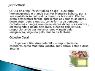 Justificativa:
O “Dia do Livro” foi intitulado no dia 18 de abril
homenageando o grande escritor Monteiro Lobato, por a
sua contribuição cultural na literatura brasileira. Diante
desta perspectiva foram apresentas aos alunos as obras
deste autor dentre outras, como forma de aumentar o
contato das crianças com diversidades de leitura e escrita ,
incentivando o gosto pelo livro, o hábito pela leitura,
proporcionando aos mesmos uma viagem pela
imaginação, viajando pelo mundo da fantasia .
Objetivo Geral:
• Explorar a literatura infantil e a importância de
escritores como Monteiro Lobato, suas obras, entre outros
autores.
 
