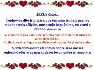 JESUS disse... Tenho-vos dito isto, para que em mim tenhais paz; no mundo tereis aflições, mas tende bom ânimo, eu venci o mundo.  (João 16 : 33) As crises você não pode escolher, mas pode escolher a maneira  de  como enfrentá-las.  No final, você verá que os problemas não eram tão grandes assim.  Verdadeiramente ele tomou sobre si as nossas enfermidades, e as nossas dores levou sobre si;  (Isaías 53 : 4) 