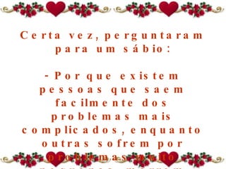 Certa vez, perguntaram para um sábio: - Por que existem pessoas que saem facilmente dos problemas mais complicados, enquanto outras sofrem por problemas muito pequenos, morrem afogadas num copo de água? 