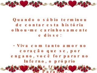 Quando o sábio terminou de contar esta história olhou-me carinhosamente e disse: - Viva com tanto amor no coração que se, por engano, você for parar no Inferno ,  o próprio demônio lhe trará de volta ao Paraíso . 